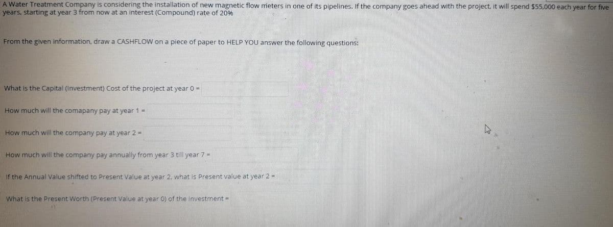 A Water Treatment Company is considering the installation of new magnetic flow meters in one of its pipelines. If the company goes ahead with the project, it will spend $55,000 each year for five
years, starting at year 3 from now at an interest (Compound) rate of 20%
From the given information, draw a CASHFLOW on a piece of paper to HELP YOU answer the following questions:
What is the Capital (Investment) Cost of the project at year 0 =
How much will the comapany pay at year 1 =
How much will the company pay at year 2 =
How much will the company pay annually from year 3 till year 7 =
If the Annual Value shifted to Present Value at year 2, what is Present value at year 2 =
What is the Present Worth (Present Value at year 0) of the investment =
