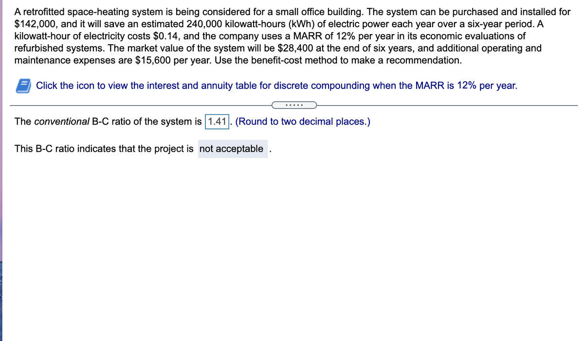 A retrofitted space-heating system is being considered for a small office building. The system can be purchased and installed for
$142,000, and it will save an estimated 240,000 kilowatt-hours (kWh) of electric power each year over a six-year period. A
kilowatt-hour of electricity costs $0.14, and the company uses a MARR of 12% per year in its economic evaluations of
refurbished systems. The market value of the system will be $28,400 at the end of six years, and additional operating and
maintenance expenses are $15,600 per year. Use the benefit-cost method to make a recommendation.
Click the icon to view the interest and annuity table for discrete compounding when the MARR is 12% per year.
The conventional B-C ratio of the system is 1.41. (Round to two decimal places.)
This B-C ratio indicates that the project is not acceptable .
