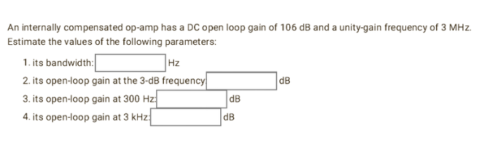 An internally compensated op-amp has a DC open loop gain of 106 dB and a unity-gain frequency of 3 MHz.
Estimate the values of the following parameters:
1. its bandwidth:
Hz
2. its open-loop gain at the 3-dB frequency
3. its open-loop gain at 300 Hz
4. its open-loop gain at 3 kHz:
dB
dB
dB