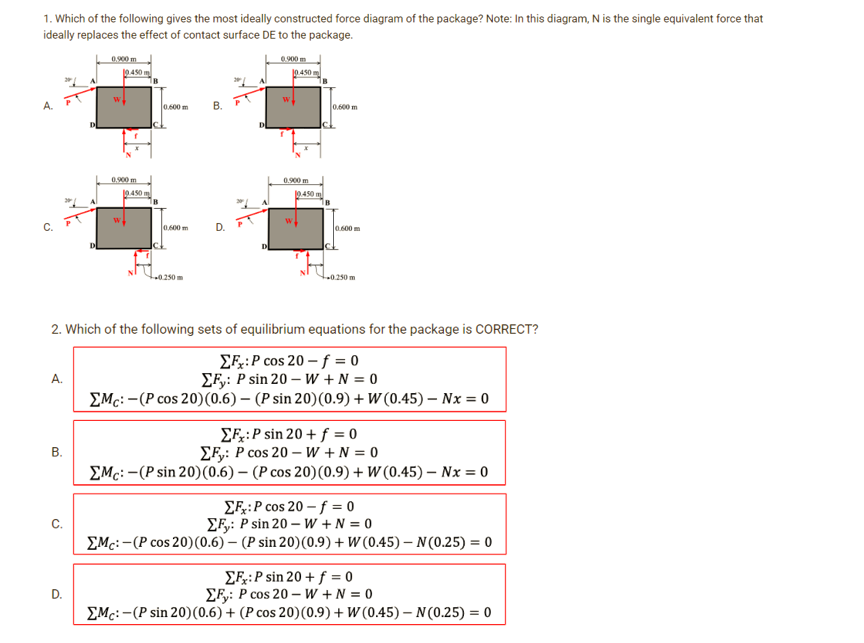 1. Which of the following gives the most ideally constructed force diagram of the package? Note: In this diagram, N is the single equivalent force that
ideally replaces the effect of contact surface DE to the package.
A.
C₁
A.
B.
10.450
D.
0.900 m
19.450 m
0.600 m
0.600 m
0.250m
B. P
D.
0.900m
10.450 m
W
0.900 m
10.450 m
0.600 m
2. Which of the following sets of equilibrium equations for the package is CORRECT?
EF: P cos 20-f=0
ΣFy: P sin 20-W+N = 0
Mc:-(P cos 20) (0.6) (P sin 20) (0.9) + W (0.45) Nx = 0
0.600 m
0.250 m
ΣFx:P sin 20+ f = 0
EF: P cos 20-W+N = 0
Mc:-(P sin 20) (0.6) (P cos 20) (0.9) + W (0.45) Nx = 0
EF:P cos 20 - f = 0
EF: P sin 20-W+N=0
Mc:-(P cos 20) (0.6) (P sin 20) (0.9) + W (0.45)-N (0.25) = 0
EF:P sin 20 + f = 0
ΣFy: P cos 20-W+N=0
Mc:-(P sin 20) (0.6) + (P cos 20) (0.9) + W (0.45)-N (0.25) = 0