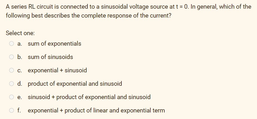 A series RL circuit is connected to a sinusoidal voltage source at t = 0. In general, which of the
following best describes the complete response of the current?
Select one:
a. sum of exponentials
b.
sum of sinusoids
C. exponential + sinusoid
d. product of exponential and sinusoid
sinusoid + product of exponential and sinusoid
O f. exponential + product of linear and exponential term
e.