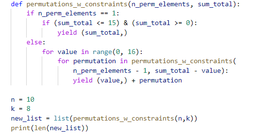 def permutations_w_constraints(n_perm_elements, sum_total):
if n_perm_elements
== 1:
if (sum_total <= 15) & (sum_total >= 0):
yield (sum_total,)
else:
for value in range(0, 16):
for permutation in permutations_w_constraints(
n_perm_elements - 1, sum_total - value):
yield (value,) + permutation
n = 10
k
8
%3D
new_list
list(permutations_w_constraints(n,k))
print(len(new_list))
