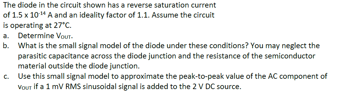 The diode in the circuit shown has a reverse saturation current
of 1.5 x 10-¹4 A and an ideality factor of 1.1. Assume the circuit
is operating at 27°C.
a.
Determine VOUT.
b.
What is the small signal model of the diode under these conditions? You may neglect the
parasitic capacitance across the diode junction and the resistance of the semiconductor
material outside the diode junction.
Use this small signal model to approximate the peak-to-peak value of the AC component of
VOUT if a 1 mV RMS sinusoidal signal is added to the 2 V DC source.
C.