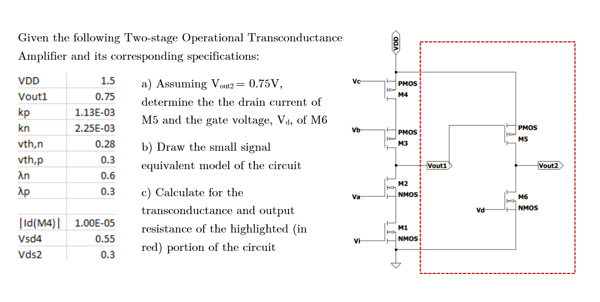 Given the following Two-stage Operational Transconductance
Amplifier and its corresponding specifications:
VDD
Vout1
kp
kn
vth,n
vth,p
λη
λp
3 5
1.5
0.75
1.13E-03
2.25E-03
0.28
0.3
0.6
0.3
|Id(M4)| 1.00E-05
Vsd4
0.55
Vds2
0.3
a) Assuming Vout2 = 0.75V,
determine the the drain current of
M5 and the gate voltage, V₁, of M6
b) Draw the small signal
equivalent model of the circuit
c) Calculate for the
transconductance and output
resistance of the highlighted (in
red) portion of the circuit
Vc
Vb
Va
Vi
VDD
P
PMOS
M4
PMOS
M3
M2
NMOS
M1
NMOS
Vout1
Vd
JU
PMOS
M5
M6
NMOS
Vout2