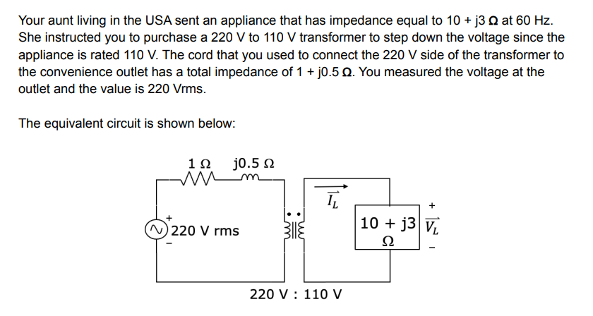 Your aunt living in the USA sent an appliance that has impedance equal to 10 + j3 at 60 Hz.
She instructed you to purchase a 220 V to 110 V transformer to step down the voltage since the
appliance is rated 110 V. The cord that you used to connect the 220 V side of the transformer to
the convenience outlet has a total impedance of 1 + j0.5 Q. You measured the voltage at the
outlet and the value is 220 Vrms.
The equivalent circuit is shown below:
1Ω
ī
+
10 + j3 V
Ω
220 V 110 V
j0.5 Q
m
220 V rms