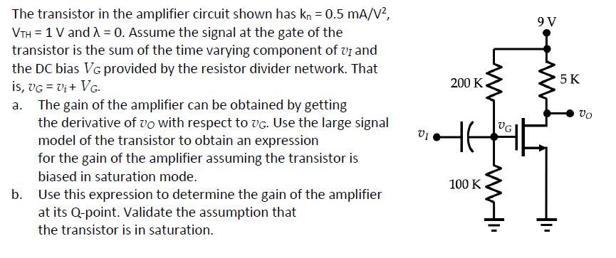 The transistor in the amplifier circuit shown has kn = 0.5 mA/V²,
VTH = 1 V and λ = 0. Assume the signal at the gate of the
transistor is the sum of the time varying component of VI and
the DC bias VG provided by the resistor divider network. That
is, VG = V₁ + VG.
The gain of the amplifier can be obtained by getting
the derivative of vo with respect to VG. Use the large signal
model of the transistor to obtain an expression
for the gain of the amplifier assuming the transistor is
biased in saturation mode.
Use this expression to determine the gain of the amplifier
at its Q-point. Validate the assumption that
the transistor is in saturation.
01
200 K
100 K
M
VG
WHI
9 V
5 K
Vo