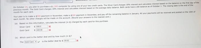 On October 24, you plan to purchase a$1500 computer by using one of your two credit cards. The Silver Card charges 18% interest and calculates interest based on the balance on the first day of the
previous month. The Gold Card charges 18% interest and calculates interest based on the average daily balance. Both cards have a s0 balance as of October 1. The closing date is the end of the
month for each card.
Your plan is te make a 00 payment in November, make a500 payment in December, and pay off the remaining balance in January, All your payments will be received and posted en the 1oth of
each month. No other tharges will be made on the acount. (Round your answers to the nearest cent.)
(a) Based on this information, calculate the interest (in s) charged by each card for this purchase
Silver Card
Gold Card
(b) Which card is the better deal and by how much (in $)7
The Goid Card s the better deal by s49 02
