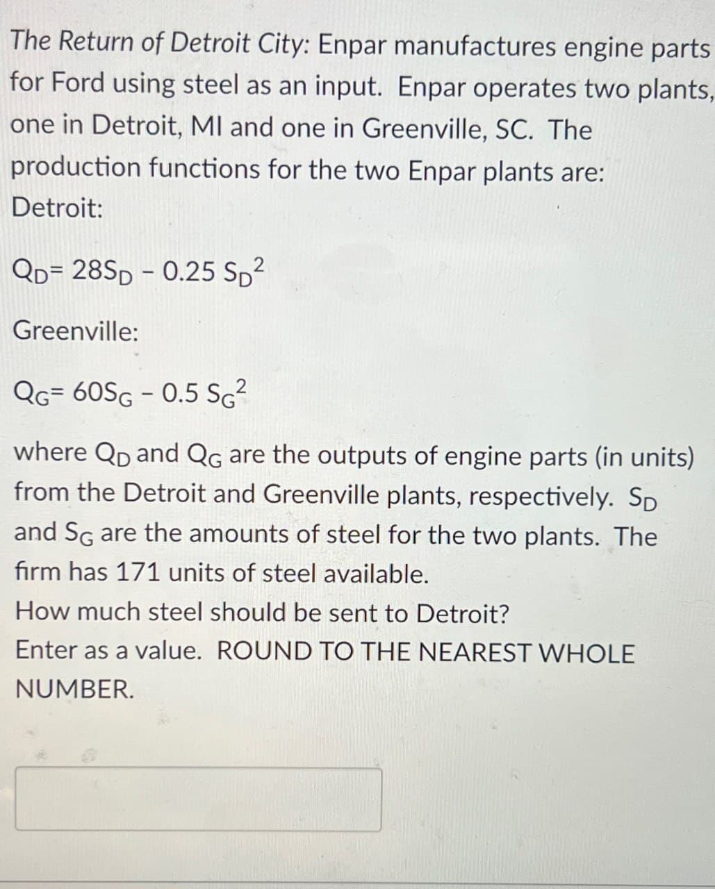 The Return of Detroit City: Enpar manufactures engine parts
for Ford using steel as an input. Enpar operates two plants,
one in Detroit, MI and one in Greenville, SC. The
production functions for the two Enpar plants are:
Detroit:
QD=28SD-0.25 SD2
Greenville:
QG= 60SG-0.5 SG²
where QD and QG are the outputs of engine parts (in units)
from the Detroit and Greenville plants, respectively. Sp
and SG are the amounts of steel for the two plants. The
firm has 171 units of steel available.
How much steel should be sent to Detroit?
Enter as a value. ROUND TO THE NEAREST WHOLE
NUMBER.