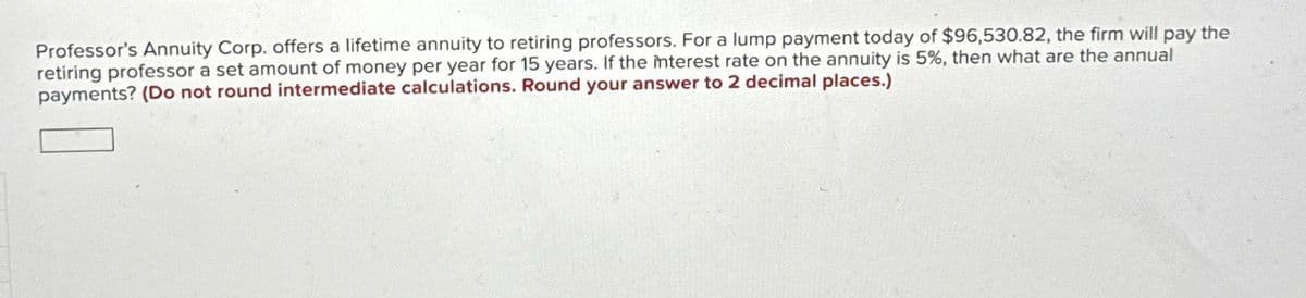 Professor's Annuity Corp. offers a lifetime annuity to retiring professors. For a lump payment today of $96,530.82, the firm will pay the
retiring professor a set amount of money per year for 15 years. If the interest rate on the annuity is 5%, then what are the annual
payments? (Do not round intermediate calculations. Round your answer to 2 decimal places.)