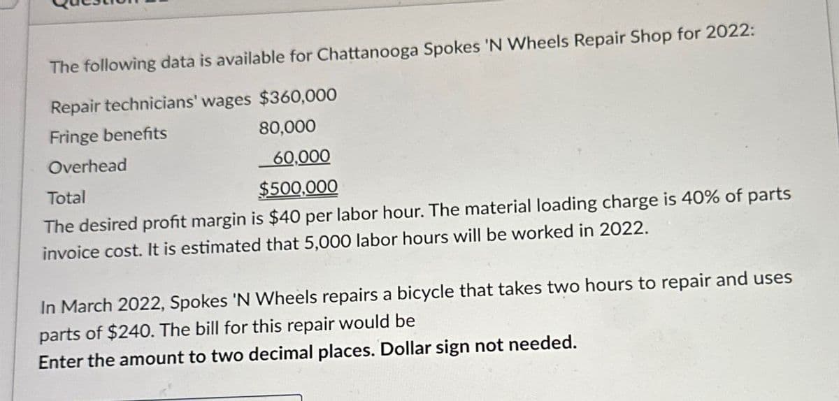 The following data is available for Chattanooga Spokes 'N Wheels Repair Shop for 2022:
Repair technicians' wages $360,000
Fringe benefits
Overhead
Total
80,000
60,000
$500,000
The desired profit margin is $40 per labor hour. The material loading charge is 40% of parts
invoice cost. It is estimated that 5,000 labor hours will be worked in 2022.
In March 2022, Spokes 'N Wheels repairs a bicycle that takes two hours to repair and uses
parts of $240. The bill for this repair would be
Enter the amount to two decimal places. Dollar sign not needed.
