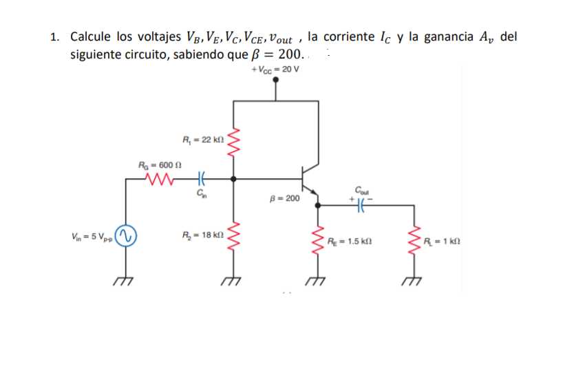 1. Calcule los voltajes VB, VE, Vc,Vce,vout , la corriente Ic y la ganancia Av del
siguiente circuito, sabiendo que ß = 200.
+Vcc = 20 V
R, = 22 k
Ra = 600 N
B = 200
Vin = 5 Vpo
R = 18 k
R = 1.5 kf)
R = 1 ka
