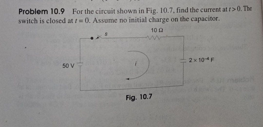 Problem 10.9 For the circuit shown in Fig. 10.7, find the current at t>0. The
switch is closed at t = 0. Assume no initial charge on the capacitor.
10 2
2x 10-4 F
50 V
Fig. 10.7
