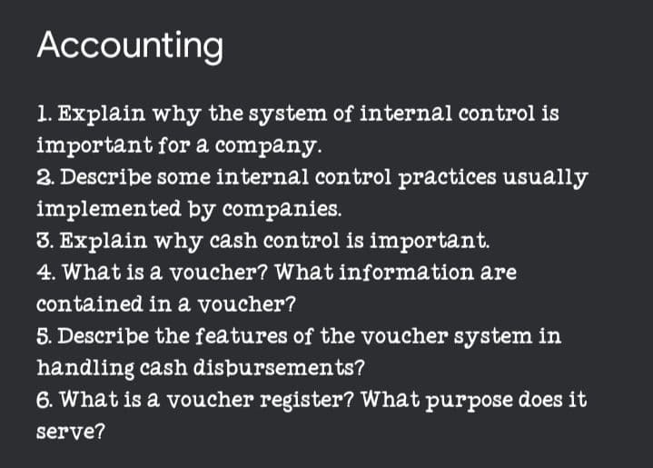 Accounting
1. Explain why the system of internal control is
important for a company.
2. Describe some internal control practices usually
implemented by companies.
3. Explain why cash control is important.
4. What is a voucher? What information are
contained in a voucher?
5. Describe the features of the voucher system in
handling cash disbursements?
6. What is a voucher register? What purpose does it
serve?
