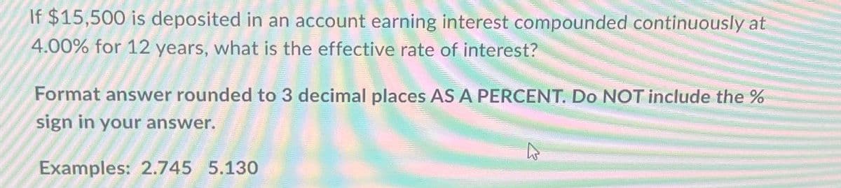 If $15,500 is deposited in an account earning interest compounded continuously at
4.00% for 12 years, what is the effective rate of interest?
Format answer rounded to 3 decimal places AS A PERCENT. Do NOT include the %
sign in your answer.
Examples: 2.745 5.130