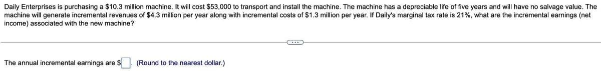 Daily Enterprises is purchasing a $10.3 million machine. It will cost $53,000 to transport and install the machine. The machine has a depreciable life of five years and will have no salvage value. The
machine will generate incremental revenues of $4.3 million per year along with incremental costs of $1.3 million per year. If Daily's marginal tax rate is 21%, what are the incremental earnings (net
income) associated with the new machine?
The annual incremental earnings are $
(Round to the nearest dollar.)
