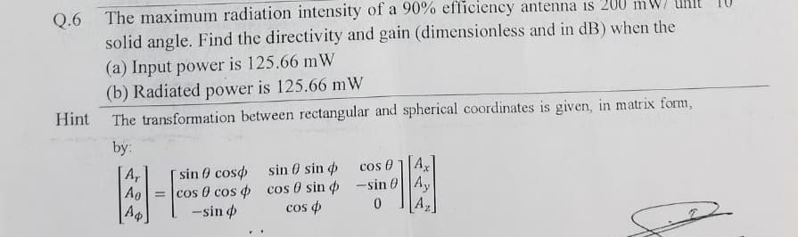 Q.6 The maximum radiation intensity of a 90% efficiency antenna is 200
solid angle. Find the directivity and gain (dimensionless and in dB) when the
(a) Input power is 125.66 mW
(b) Radiated power is 125.66 mW
The transformation between rectangular and spherical coordinates is given, in matrix form,
Hint
by:
Ar
Ag
=
sin coso sin sin
cos cos cos 0 sin
-sin
cos
cos 01 Ax
-sin Ay
0
Az
عنا