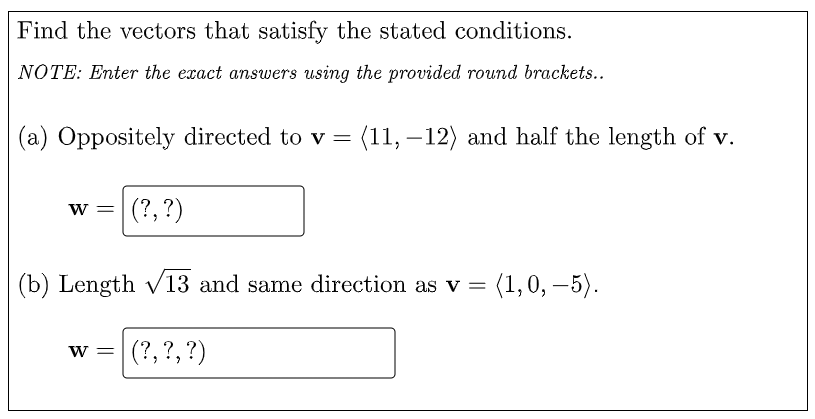 Find the vectors that satisfy the stated conditions.
NOTE: Enter the exact answers using the provided round brackets..
(a) Oppositely directed to v = (11, – 12) and half the length of v.
w =
(?, ?)
(b) Length v13 and same direction as v =
(1,0, –5).
w =
(?, ?, ?)
