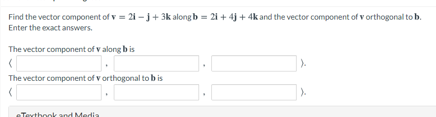 Find the vector component of v = 2i – j+ 3k along b = 2i + 4j + 4k and the vector component of v orthogonal to b.
Enter the exact answers.
The vector component of V along b is
).
The vector component of v orthogonal to b is
).
eTextbook and Media
