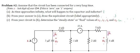 Problem #2: Assume that the circuit has heen connected for a very long time.
(Note: x - last digit of your ID#. If this is "zero", use "1" ampere)
(a) As time approaches infinity, what will happen to the capacitor and inductor? (
(b) From your answer in (a), draw the equivalent circuit (label appropriately)..
(c) From your circuit in (b), determine the "steady-state" or "final" values of ve, ic, i, and v. (--
10 A
4 kfl
5 k
lie
li.
3 uF :
1 kf
Ve
2 kN
VL= 4 nH

