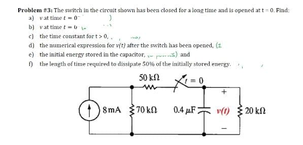 Problem #3: The switch in the circuit shown has been closed for a long time and is opened at t = 0. Find:
a) vat time t = 0
b) vat time t = U-
c) the time constant for t> 0,.
d) the numerical expression for v(t) after the switch has been opened, (1
e) the initial energy stored in the capacitor, ir prs) and
n the length of time required to dissipate 50% of the initially stored energy.
50 kN
8mA
70 kN
0.4 µF
v(t) { 20 kn
