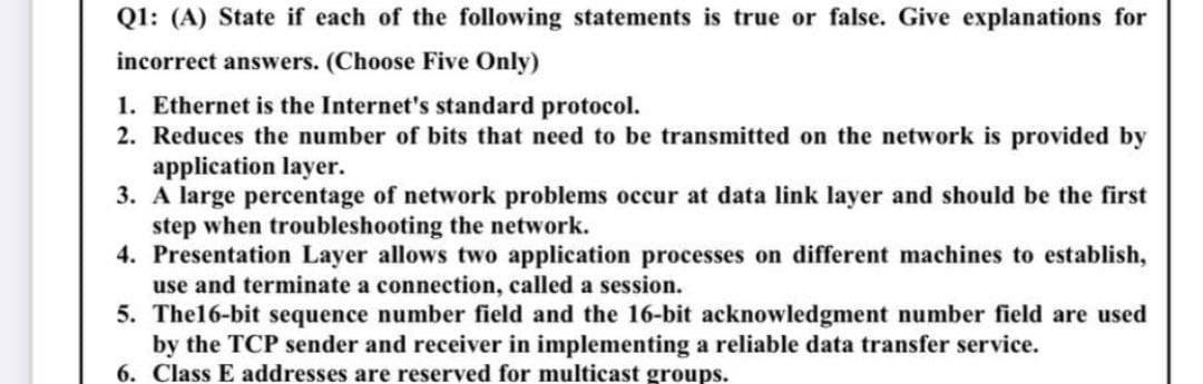 Q1: (A) State if each of the following statements is true or false. Give explanations for
incorrect answers. (Choose Five Only)
1. Ethernet is the Internet's standard protocol.
2. Reduces the number of bits that need to be transmitted on the network is provided by
application layer.
3. A large percentage of network problems occur at data link layer and should be the first
step when troubleshooting the network.
4. Presentation Layer allows two application processes on different machines to establish,
use and terminate a connection, called a session.
5. The16-bit sequence number field and the 16-bit acknowledgment number field are used
by the TCP sender and receiver in implementing a reliable data transfer service.
6. Class E addresses are reserved for multicast groups.