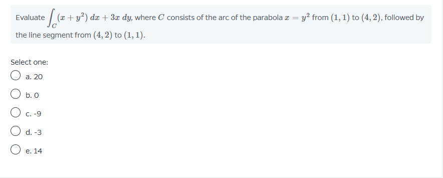 Evaluate
(r + y?) dx + 3x dy, where C consists of the arc of the parabola z = y? from (1, 1) to (4, 2), followed by
the line segment from (4, 2) to (1, 1).
Select one:
a. 20
O b. O
C. -9
d. -3
O e. 14
