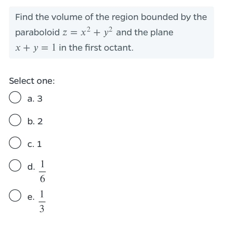 Find the volume of the region bounded by the
paraboloid z = x² + y² and the plane
x + y = 1 in the first octant.
Select one:
O a. 3
O b. 2
О с. 1
O d.
1
6.
O e.
1
е.
3
