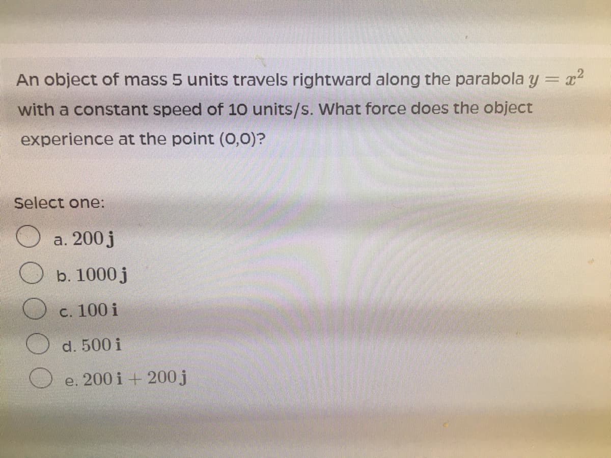 An object of mass 5 units travels rightward along the parabola y = x2
%3D
with a constant speed of 10 units/s. What force does the object
experience at the point (O,0)?
Select one:
a. 200j
b. 1000 j
c. 100 i
d. 500 i
e. 200 i + 200 j
