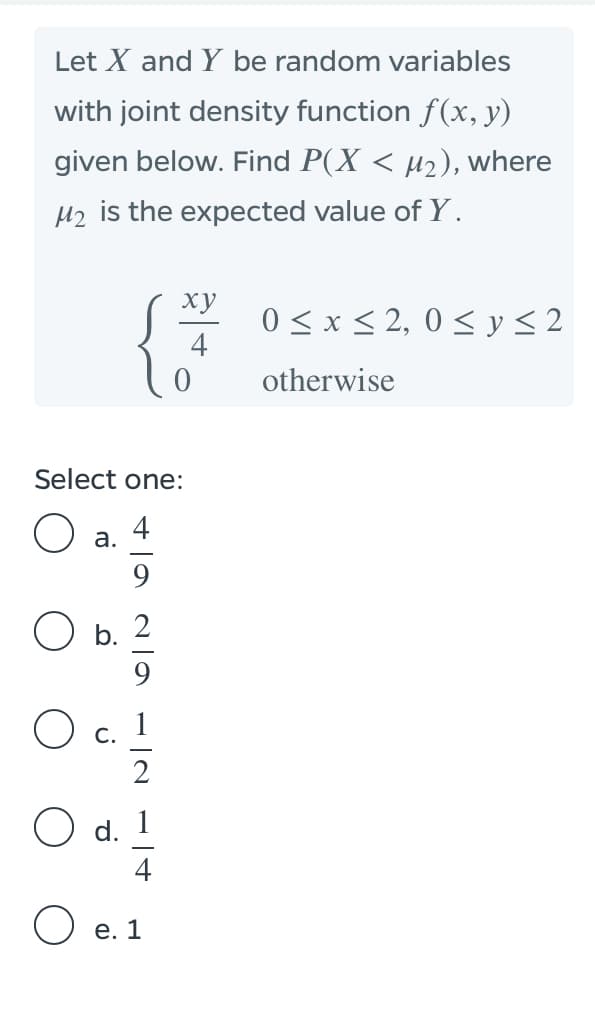 Let X and Y be random variables
with joint density function f(x, y)
given below. Find P(X < µ2), where
H2 is the expected value of Y.
ху
0 < x < 2, 0 < y < 2
4
otherwise
Select one:
4
а.
9
O b.
9
С.
O d.
O e. 1
