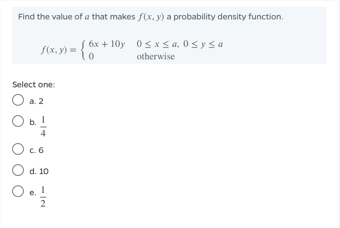 Find the value of a that makes f(x, y) a probability density function.
S 6x + 10y 0 < x < a, 0 < y < a
f(x, y) = {
otherwise
Select one:
а. 2
b. 1
4
О с. 6
d. 10
1
е.
2
