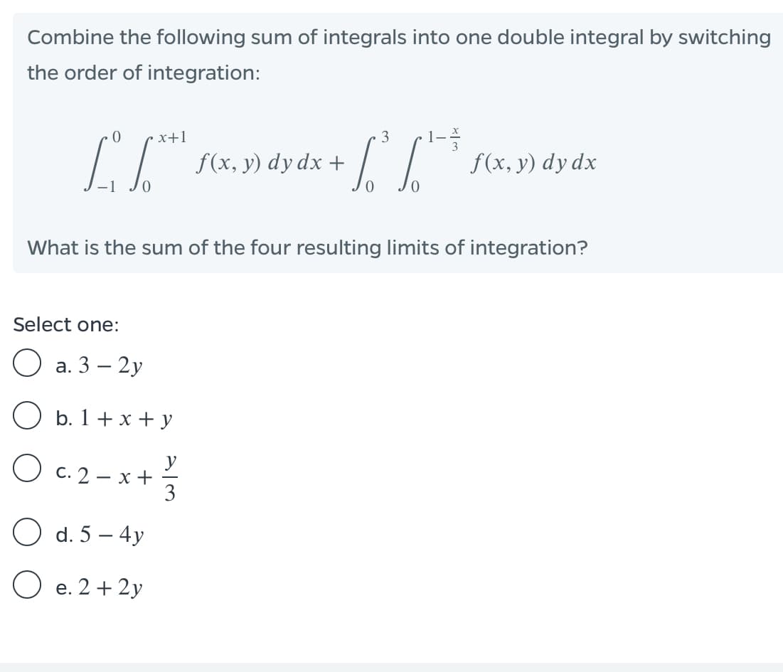 Combine the following sum of integrals into one double integral by switching
the order of integration:
1--
f(x, y) dy dx
x+1
3
f(x, y) dy dx +
What is the sum of the four resulting limits of integration?
Select one:
O a. 3 – 2y
O b. 1+ x + y
O c. 2- x+3
O d. 5 – 4y
O e. 2 + 2y
