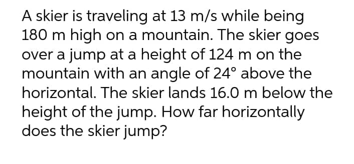 A skier is traveling at 13 m/s while being
180 m high on a mountain. The skier goes
over a jump at a height of 124 m on the
mountain with an angle of 24° above the
horizontal. The skier lands 16.0 m below the
height of the jump. How far horizontally
does the skier jump?
