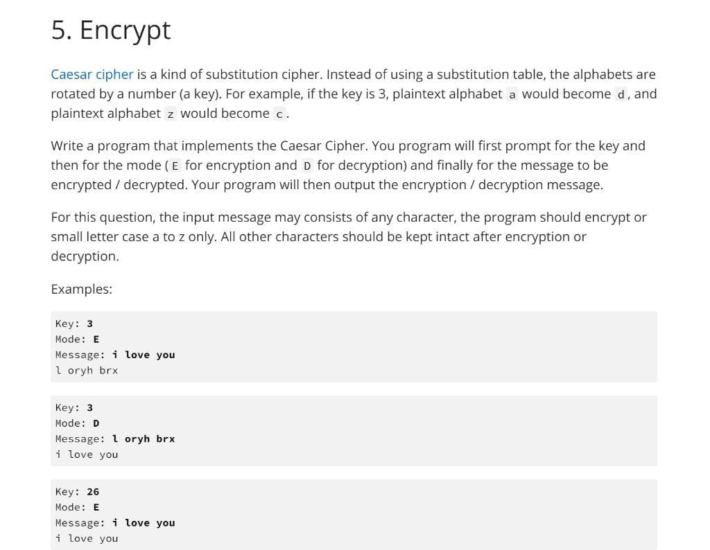 5. Encrypt
Caesar cipher is a kind of substitution cipher. Instead of using a substitution table, the alphabets are
rotated by a number (a key). For example, if the key is 3, plaintext alphabet a would become d, and
plaintext alphabet z would become c.
Write a program that implements the Caesar Cipher. You program will first prompt for the key and
then for the mode (E for encryption and D for decryption) and finally for the message to be
encrypted / decrypted. Your program will then output the encryption / decryption message.
For this question, the input message may consists of any character, the program should encrypt or
small letter case a to z only. All other characters should be kept intact after encryption or
decryption.
Examples:
Key: 3
Mode: E
Message: i love you
I oryh brx
Key: 3
Mode: D
Message: 1 oryh brx
i love you
Key: 26
Mode: E
Message: i love you
i love you
