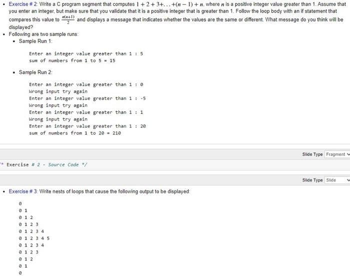 • Exercise # 2 Write a C program segment that computes 1 + 2+ 3+... +(n - 1) + n, where n is a positive integer value greater than 1. Assume that
you enter an integer, but make sure that you validate that it is a positive integer that is greater than 1. Follow the loop body with an if statement that
compares this value to at and displays a message that indicates whether the values are the same or different. What message do you think will be
displayed?
• Following are two sample runs:
• Sample Run 1:
Enter an integer value greater than 1 : 5
sum of numbers from 1 to 5 = 15
Sample Run 2:
Enter an integer value greater than 1: e
krong input try again
Enter an integer value greater than 1: -5
irong input try again
Enter an integer value greater than 1: 1
irong input try again
Enter an integer value greater than 1 : 20
sum of numbers from 1 to 20 = 210
Slide Type Fragment
* Exercise # 2 - Source Code /
Slide Type Side
• Exercise # 3 Write nests of loops that cause the following output to be displayed
0 12
e 123
0 123 4
0 123 45
0 123 4
0 123
0 1 2
0 1
