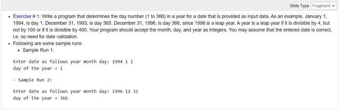 Slide Type Fragment v
· Exercise # 1: Write a program that determines the day number (1 to 366) in a year for a date that is provided as input data. As an example, January 1,
1994, is day 1. December 31, 1993, is day 365. December 31, 1996, is day 366, since 1996 is a leap year. A year is a leap year if it is divisible by 4, but
not by 100 or if it is divisible by 400. Your program shouid accept the month, day, and year as integers. You may assume that the entered date is correct,
L.e. no need for date validation.
• Following are some sample runs:
• Sample Run 1:
Enter date as follows year month day: 1994 11
day of the year = 1
- Sample Run 2:
Enter date as follows year month day: 1996 12 31
day of the year - 366
