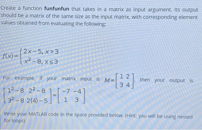 Create a function funfunfun that takes in a matrix as input argument. Its output
should be a matrix of the same size as the input matrix, with corresponding element
values obtained from evaluating the following:
2х-5, х > 3
f(x) =
x2 -8, xs3
1 2
For example, if your matrix input is M=
then your output is
34
12 -8 22-8
-7 -4
32-8 2(4)- 5.
1 3
Write your MATLAB code in the space provided below. (Hint: you will be using nested
for loops)
