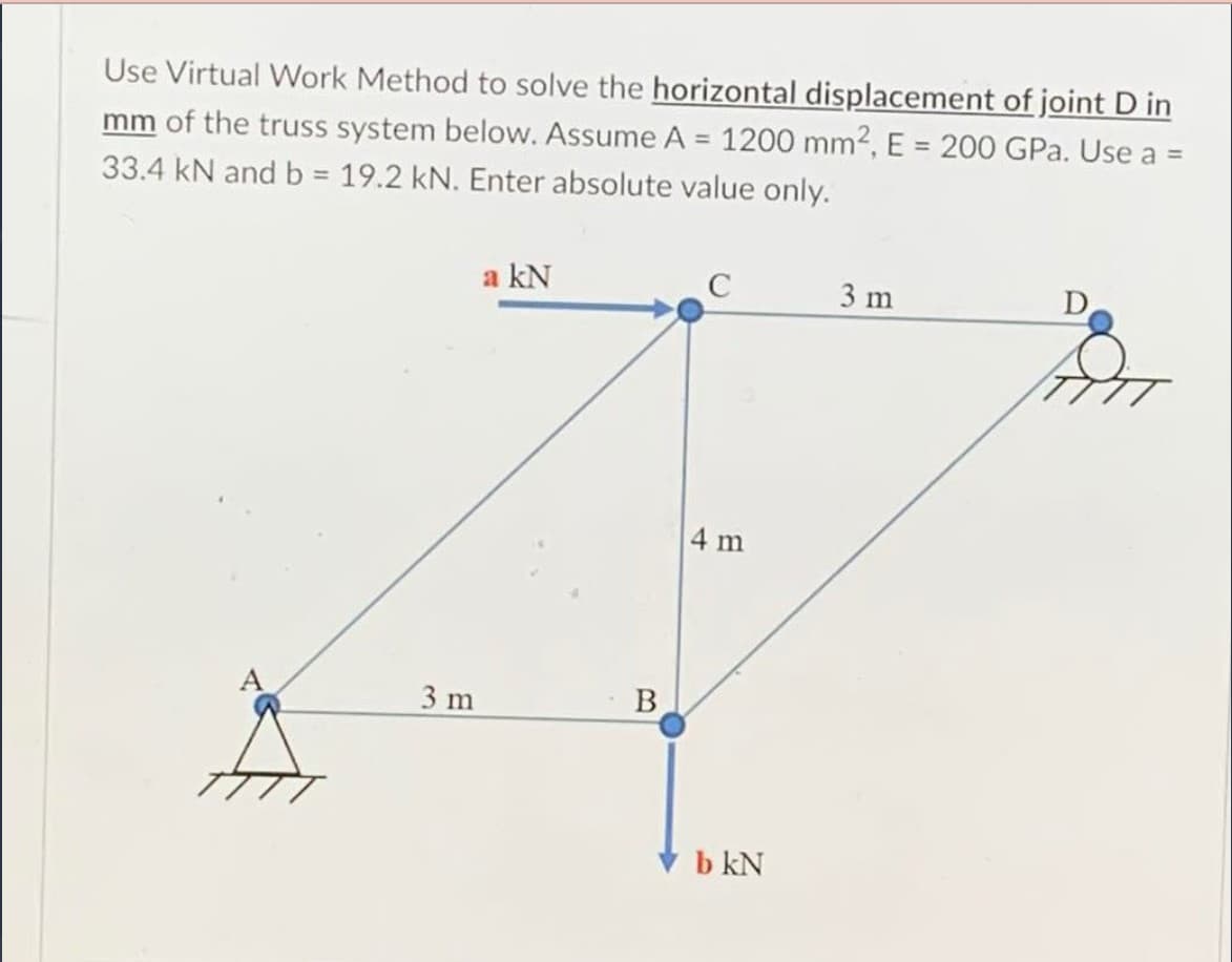 Use Virtual Work Method to solve the horizontal displacement of joint D in
mm of the truss system below. Assume A = 1200 mm2, E = 200 GPa. Use a =
33.4 kN and b = 19.2 kN. Enter absolute value only.
%3D
a kN
3 m
D
4 m
3 m
B
b kN
