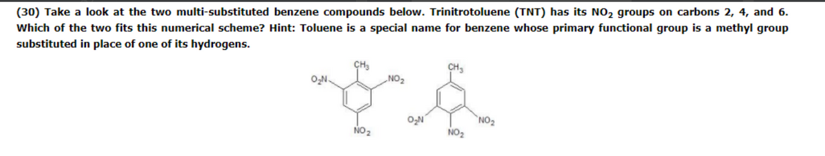 (30) Take a look at the two multi-substituted benzene compounds below. Trinitrotoluene (TNT) has its NO, groups on carbons 2, 4, and 6.
Which of the two fits this numerical scheme? Hint: Toluene is a special name for benzene whose primary functional group is a methyl group
substituted in place of one of its hydrogens.
CH3
CH3
O,N.
ZON
O,N
NO2
NO2
NO2
