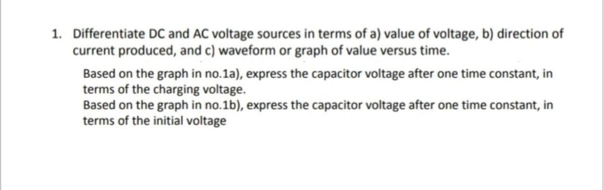 1. Differentiate DC and AC voltage sources in terms of a) value of voltage, b) direction of
current produced, and c) waveform or graph of value versus time.
Based on the graph in no.1a), express the capacitor voltage after one time constant, in
terms of the charging voltage.
Based on the graph in no.1b), express the capacitor voltage after one time constant, in
terms of the initial voltage
