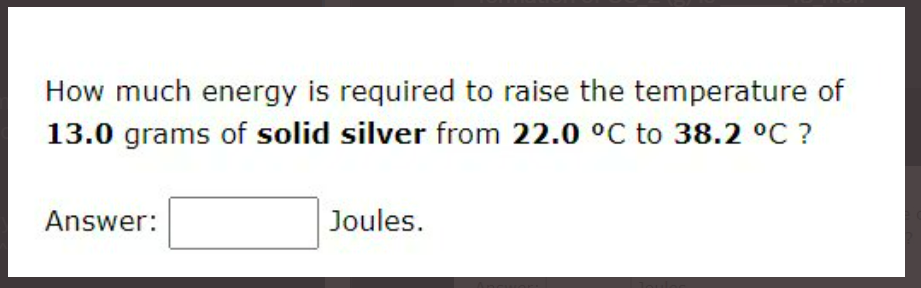 How much energy is required to raise the temperature of
13.0 grams of solid silver from 22.0 °C to 38.2 °C ?
Answer:
Joules.

