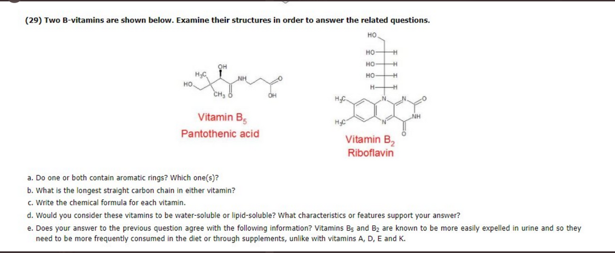 (29) Two B-vitamins are shown below. Examine their structures in order to answer the related questions.
но
но
но
он
H3C
HO
но
NH
H-
CH3
Vitamin B5
NH
H3C
Pantothenic acid
Vitamin B,
Riboflavin
a. Do one or both contain aromatic rings? Which one(s)?
b. What is the longest straight carbon chain in either vitamin?
c. Write the chemical formula for each vitamin.
d. Would you consider these vitamins to be water-soluble or lipid-soluble? What characteristics or features support your answer?
e. Does your answer to the previous question agree with the following information? Vitamins Bs and B2 are known to be more easily expelled in urine and so they
need to be more frequently consumed in the diet or through supplements, unlike with vitamins A, D, E and K.
