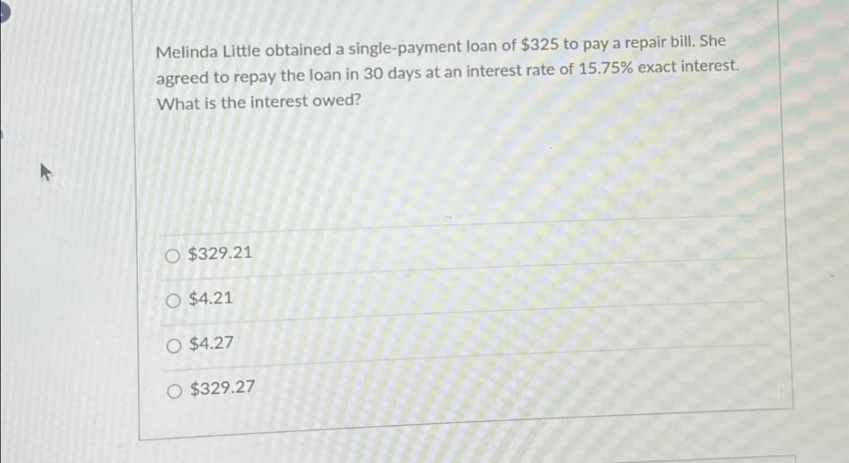 Melinda Little obtained a single-payment loan of $325 to pay a repair bill. She
agreed to repay the loan in 30 days at an interest rate of 15.75% exact interest.
What is the interest owed?
O $329.21
O $4.21
O $4.27
O $329.27