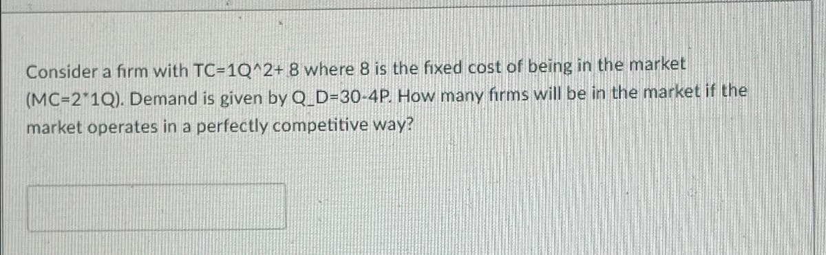 Consider a firm with TC=1Q^2+8 where 8 is the fixed cost of being in the market
(MC=2*1Q). Demand is given by Q_D=30-4P. How many firms will be in the market if the
market operates in a perfectly competitive way?