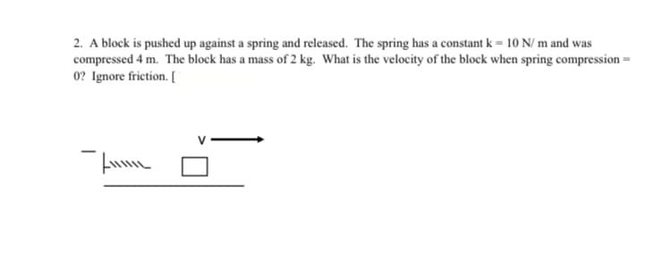 2. A block is pushed up against a spring and released. The spring has a constant k = 10 N/ m and was
compressed 4 m. The block has a mass of 2 kg. What is the velocity of the block when spring compression =
0? Ignore friction. [
