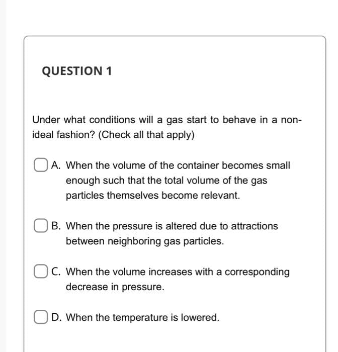 QUESTION 1
Under what conditions will a gas start to behave in a non-
ideal fashion? (Check all that apply)
A. When the volume of the container becomes small
enough such that the total volume of the gas
particles themselves become relevant.
B. When the pressure is altered due to attractions
between neighboring gas particles.
C. When the volume increases with a corresponding
decrease in pressure.
D. When the temperature is lowered.
