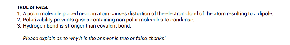 TRUE or FALSE
1. A polar molecule placed near an atom causes distortion of the electron cloud of the atom resulting to a dipole.
2. Polarizability prevents gases containing non polar molecules to condense.
3. Hydrogen bond is stronger than covalent bond.
Please explain as to why it is the answer is true or false, thanks!
