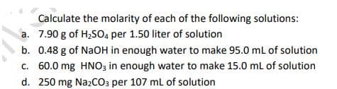 Calculate the molarity of each of the following solutions:
a. 7.90 g of H,SO4 per 1.50 liter of solution
b. 0.48 g of NaOH in enough water to make 95.0 ml of solution
c. 60.0 mg HNO3 in enough water to make 15.0 mL of solution
d. 250 mg Na2CO3 per 107 ml of solution
