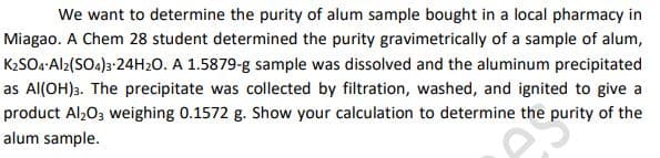 We want to determine the purity of alum sample bought in a local pharmacy in
Miagao. A Chem 28 student determined the purity gravimetrically of a sample of alum,
K2SO4:Al2(SO4)3-24H2O. A 1.5879-g sample was dissolved and the aluminum precipitated
as Al(OH)3. The precipitate was collected by filtration, washed, and ignited to give a
product Al,03 weighing 0.1572 g. Show your calculation to determine the purity of the
alum sample.
