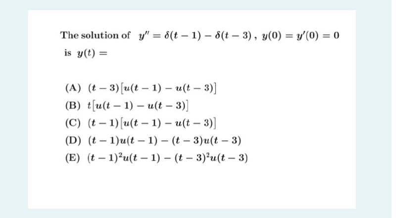 The solution of y" = 6(t – 1) – 8(t – 3), y(0) = y'(0) = 0
%3D
is y(t) =
(А) (t — 3)[(t — 1) — и(в — 3)]
(В) t[u(t — 1) — и(t — 3)]
(C) (t – 1)[u(t – 1) – u(t – 3)]
(D) (t - 1)u(t - 1) - (t - 3) и(t - 3)
|
|
(E) (t – 1)?u(t – 1) – (t – 3)²u(t – 3)
