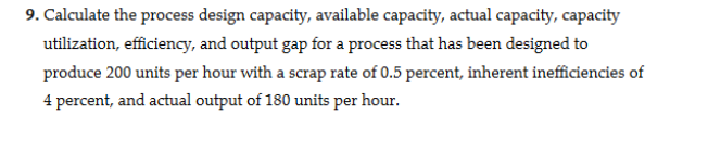 9. Calculate the process design capacity, available capacity, actual capacity, capacity
utilization, efficiency, and output gap for a process that has been designed to
produce 200 units per hour with a scrap rate of 0.5 percent, inherent inefficiencies of
4 percent, and actual output of 180 units per hour.